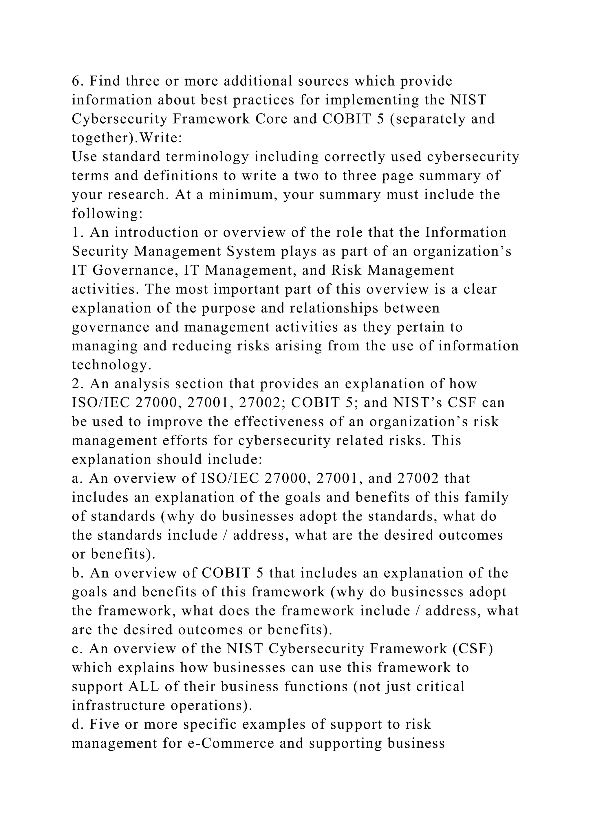 6. Find three or more additional sources which provide
information about best practices for implementing the NIST
Cybersecurity Framework Core and COBIT 5 (separately and
together).Write:
Use standard terminology including correctly used cybersecurity
terms and definitions to write a two to three page summary of
your research. At a minimum, your summary must include the
following:
1. An introduction or overview of the role that the Information
Security Management System plays as part of an organization’s
IT Governance, IT Management, and Risk Management
activities. The most important part of this overview is a clear
explanation of the purpose and relationships between
governance and management activities as they pertain to
managing and reducing risks arising from the use of information
technology.
2. An analysis section that provides an explanation of how
ISO/IEC 27000, 27001, 27002; COBIT 5; and NIST’s CSF can
be used to improve the effectiveness of an organization’s risk
management efforts for cybersecurity related risks. This
explanation should include:
a. An overview of ISO/IEC 27000, 27001, and 27002 that
includes an explanation of the goals and benefits of this family
of standards (why do businesses adopt the standards, what do
the standards include / address, what are the desired outcomes
or benefits).
b. An overview of COBIT 5 that includes an explanation of the
goals and benefits of this framework (why do businesses adopt
the framework, what does the framework include / address, what
are the desired outcomes or benefits).
c. An overview of the NIST Cybersecurity Framework (CSF)
which explains how businesses can use this framework to
support ALL of their business functions (not just critical
infrastructure operations).
d. Five or more specific examples of support to risk
management for e-Commerce and supporting business
 