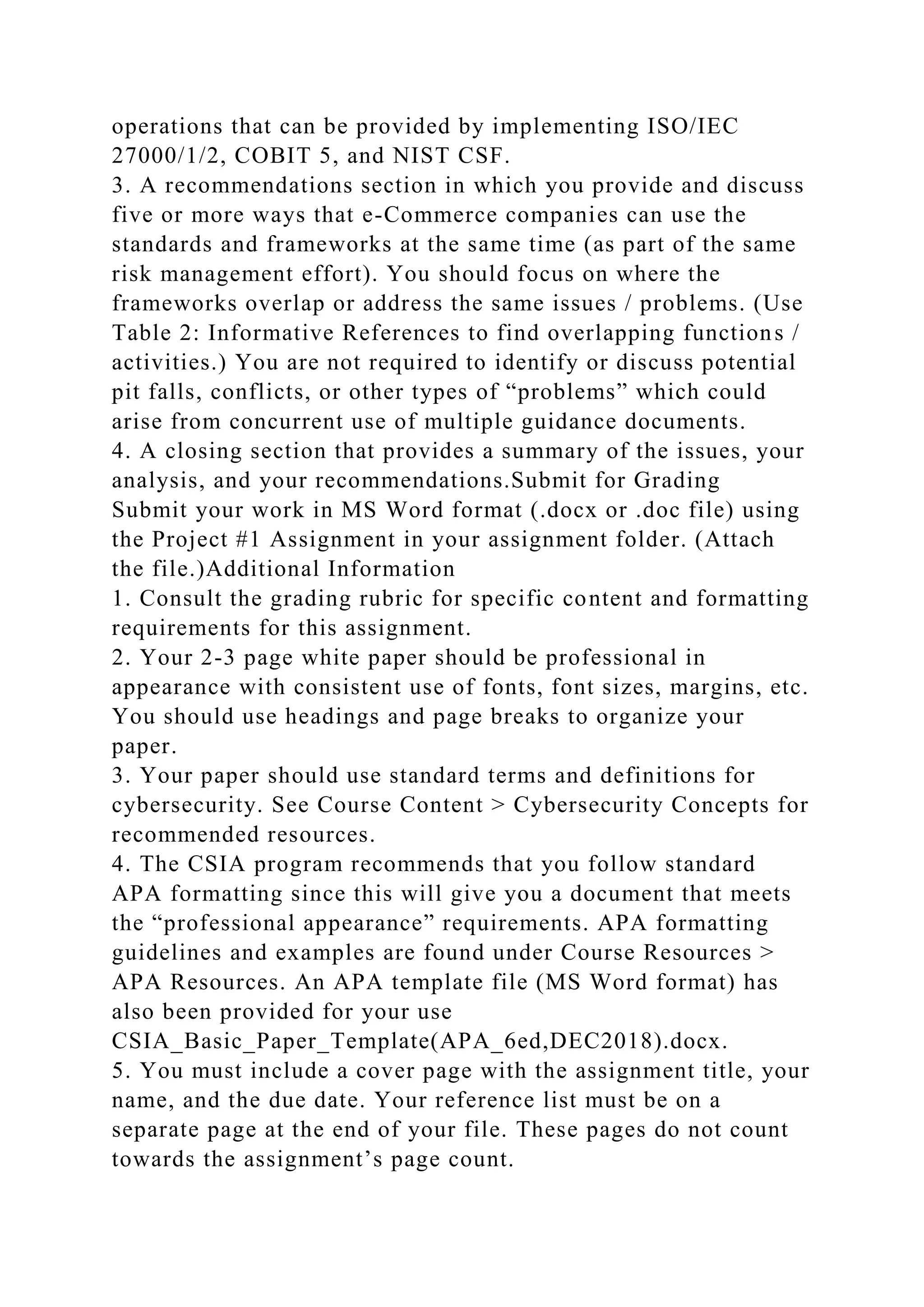operations that can be provided by implementing ISO/IEC
27000/1/2, COBIT 5, and NIST CSF.
3. A recommendations section in which you provide and discuss
five or more ways that e-Commerce companies can use the
standards and frameworks at the same time (as part of the same
risk management effort). You should focus on where the
frameworks overlap or address the same issues / problems. (Use
Table 2: Informative References to find overlapping functions /
activities.) You are not required to identify or discuss potential
pit falls, conflicts, or other types of “problems” which could
arise from concurrent use of multiple guidance documents.
4. A closing section that provides a summary of the issues, your
analysis, and your recommendations.Submit for Grading
Submit your work in MS Word format (.docx or .doc file) using
the Project #1 Assignment in your assignment folder. (Attach
the file.)Additional Information
1. Consult the grading rubric for specific content and formatting
requirements for this assignment.
2. Your 2-3 page white paper should be professional in
appearance with consistent use of fonts, font sizes, margins, etc.
You should use headings and page breaks to organize your
paper.
3. Your paper should use standard terms and definitions for
cybersecurity. See Course Content > Cybersecurity Concepts for
recommended resources.
4. The CSIA program recommends that you follow standard
APA formatting since this will give you a document that meets
the “professional appearance” requirements. APA formatting
guidelines and examples are found under Course Resources >
APA Resources. An APA template file (MS Word format) has
also been provided for your use
CSIA_Basic_Paper_Template(APA_6ed,DEC2018).docx.
5. You must include a cover page with the assignment title, your
name, and the due date. Your reference list must be on a
separate page at the end of your file. These pages do not count
towards the assignment’s page count.
 