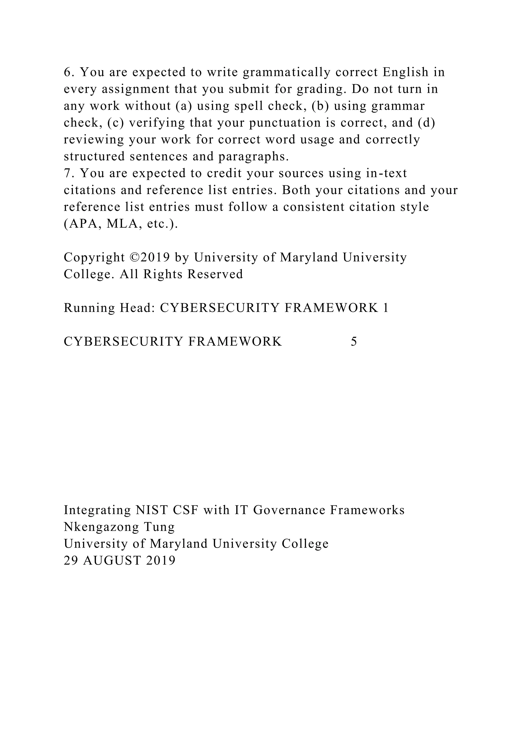 6. You are expected to write grammatically correct English in
every assignment that you submit for grading. Do not turn in
any work without (a) using spell check, (b) using grammar
check, (c) verifying that your punctuation is correct, and (d)
reviewing your work for correct word usage and correctly
structured sentences and paragraphs.
7. You are expected to credit your sources using in-text
citations and reference list entries. Both your citations and your
reference list entries must follow a consistent citation style
(APA, MLA, etc.).
Copyright ©2019 by University of Maryland University
College. All Rights Reserved
Running Head: CYBERSECURITY FRAMEWORK 1
CYBERSECURITY FRAMEWORK 5
Integrating NIST CSF with IT Governance Frameworks
Nkengazong Tung
University of Maryland University College
29 AUGUST 2019
 