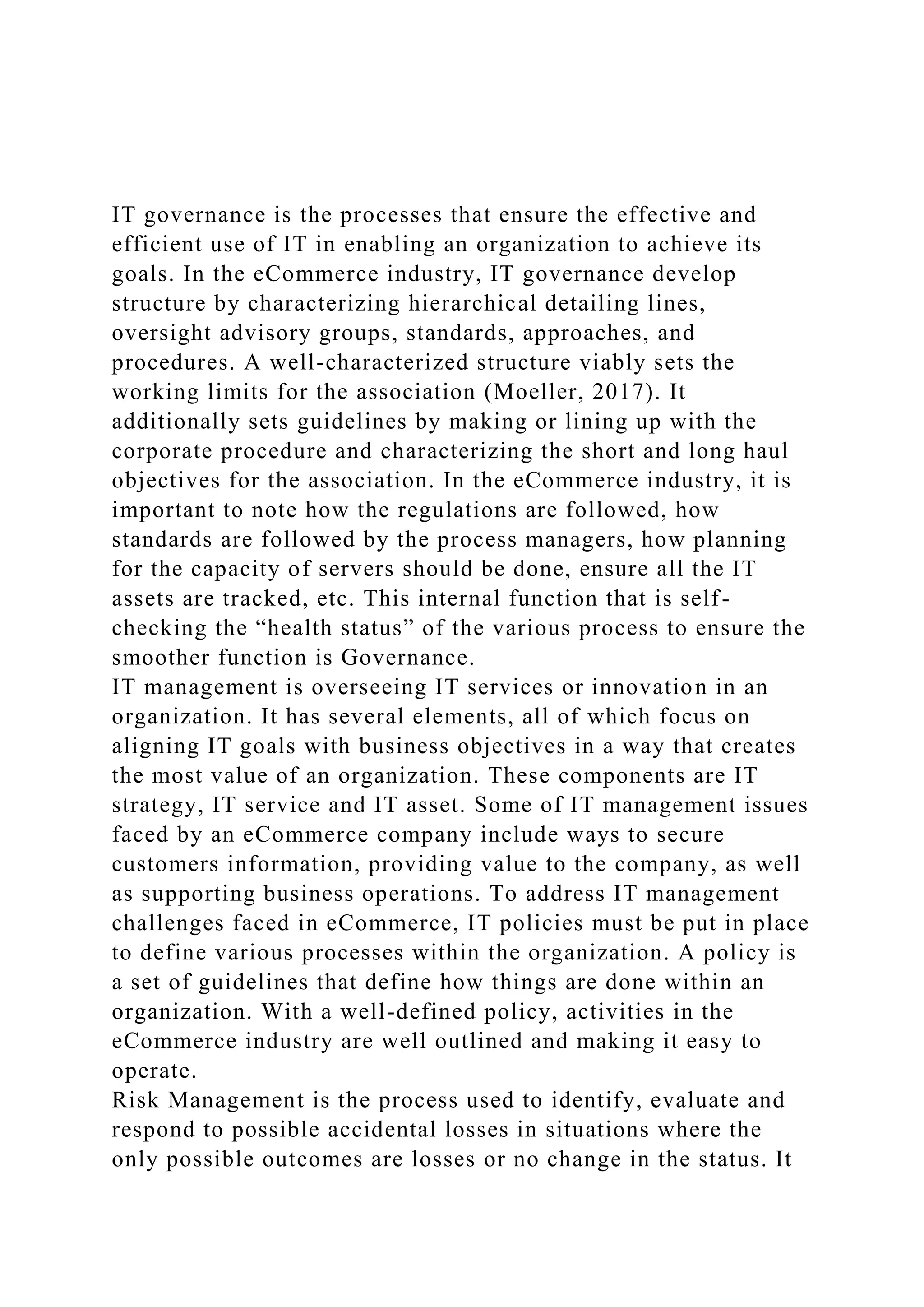 IT governance is the processes that ensure the effective and
efficient use of IT in enabling an organization to achieve its
goals. In the eCommerce industry, IT governance develop
structure by characterizing hierarchical detailing lines,
oversight advisory groups, standards, approaches, and
procedures. A well-characterized structure viably sets the
working limits for the association (Moeller, 2017). It
additionally sets guidelines by making or lining up with the
corporate procedure and characterizing the short and long haul
objectives for the association. In the eCommerce industry, it is
important to note how the regulations are followed, how
standards are followed by the process managers, how planning
for the capacity of servers should be done, ensure all the IT
assets are tracked, etc. This internal function that is self-
checking the “health status” of the various process to ensure the
smoother function is Governance.
IT management is overseeing IT services or innovation in an
organization. It has several elements, all of which focus on
aligning IT goals with business objectives in a way that creates
the most value of an organization. These components are IT
strategy, IT service and IT asset. Some of IT management issues
faced by an eCommerce company include ways to secure
customers information, providing value to the company, as well
as supporting business operations. To address IT management
challenges faced in eCommerce, IT policies must be put in place
to define various processes within the organization. A policy is
a set of guidelines that define how things are done within an
organization. With a well-defined policy, activities in the
eCommerce industry are well outlined and making it easy to
operate.
Risk Management is the process used to identify, evaluate and
respond to possible accidental losses in situations where the
only possible outcomes are losses or no change in the status. It
 