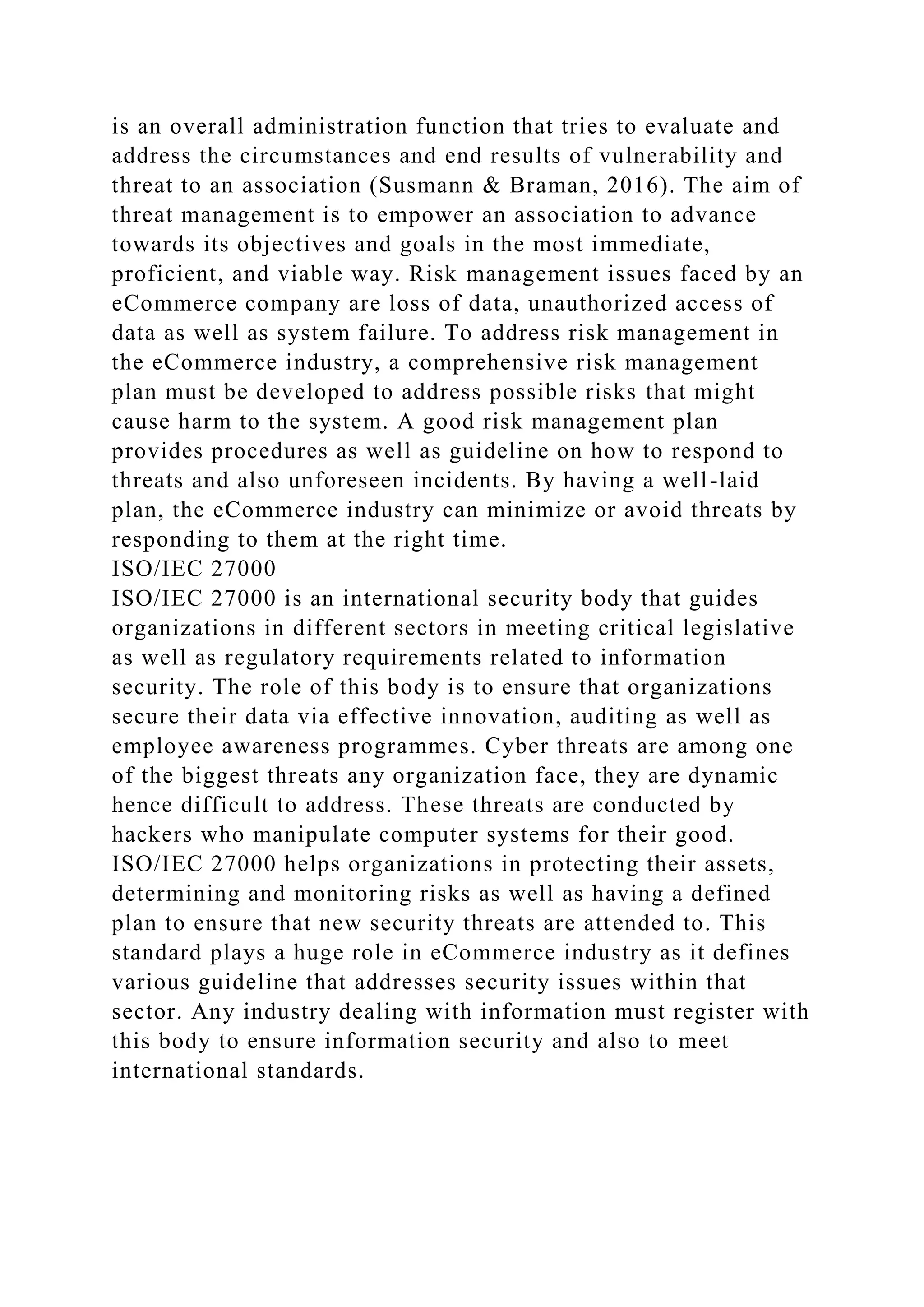 is an overall administration function that tries to evaluate and
address the circumstances and end results of vulnerability and
threat to an association (Susmann & Braman, 2016). The aim of
threat management is to empower an association to advance
towards its objectives and goals in the most immediate,
proficient, and viable way. Risk management issues faced by an
eCommerce company are loss of data, unauthorized access of
data as well as system failure. To address risk management in
the eCommerce industry, a comprehensive risk management
plan must be developed to address possible risks that might
cause harm to the system. A good risk management plan
provides procedures as well as guideline on how to respond to
threats and also unforeseen incidents. By having a well-laid
plan, the eCommerce industry can minimize or avoid threats by
responding to them at the right time.
ISO/IEC 27000
ISO/IEC 27000 is an international security body that guides
organizations in different sectors in meeting critical legislative
as well as regulatory requirements related to information
security. The role of this body is to ensure that organizations
secure their data via effective innovation, auditing as well as
employee awareness programmes. Cyber threats are among one
of the biggest threats any organization face, they are dynamic
hence difficult to address. These threats are conducted by
hackers who manipulate computer systems for their good.
ISO/IEC 27000 helps organizations in protecting their assets,
determining and monitoring risks as well as having a defined
plan to ensure that new security threats are attended to. This
standard plays a huge role in eCommerce industry as it defines
various guideline that addresses security issues within that
sector. Any industry dealing with information must register with
this body to ensure information security and also to meet
international standards.
 