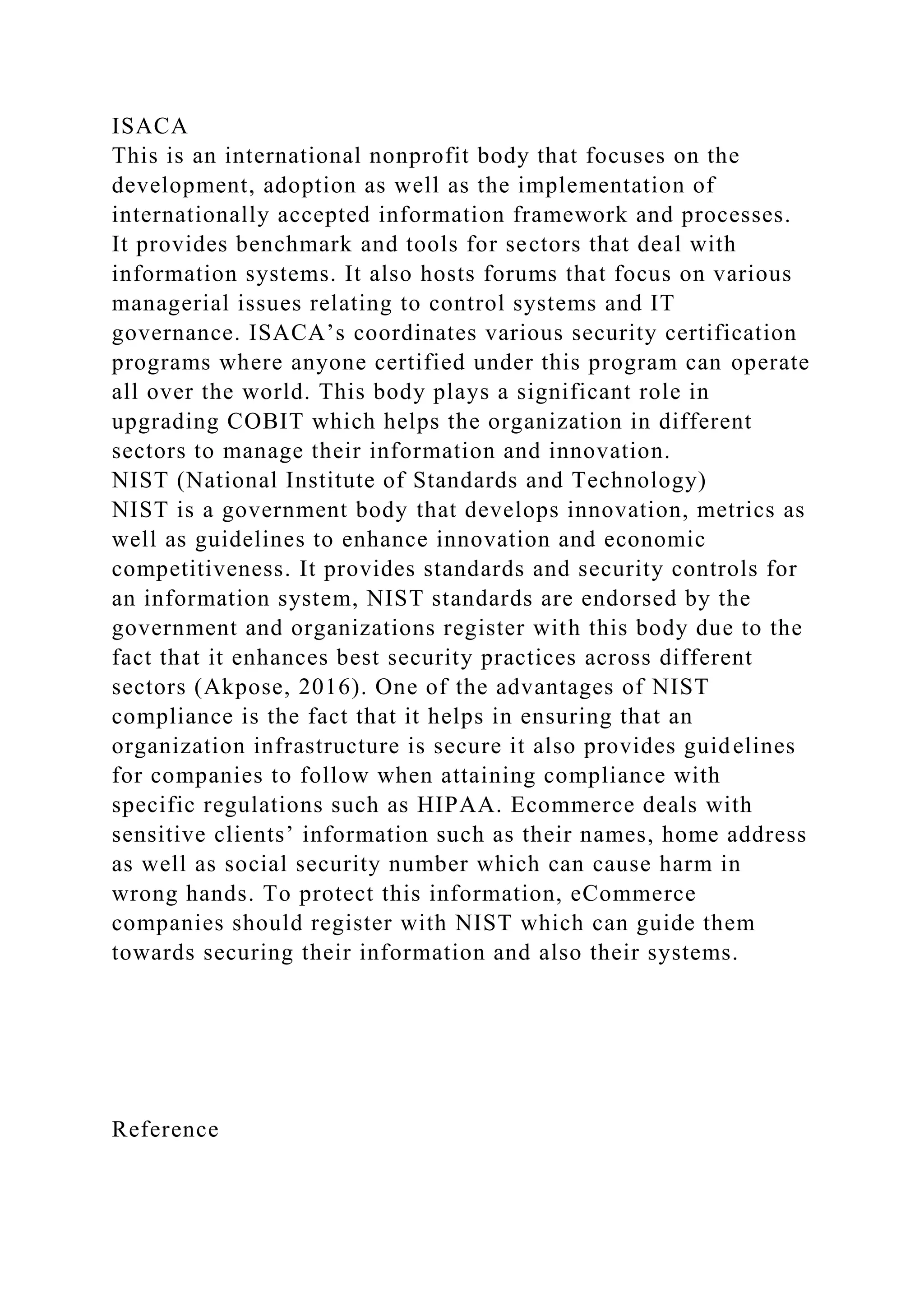 ISACA
This is an international nonprofit body that focuses on the
development, adoption as well as the implementation of
internationally accepted information framework and processes.
It provides benchmark and tools for sectors that deal with
information systems. It also hosts forums that focus on various
managerial issues relating to control systems and IT
governance. ISACA’s coordinates various security certification
programs where anyone certified under this program can operate
all over the world. This body plays a significant role in
upgrading COBIT which helps the organization in different
sectors to manage their information and innovation.
NIST (National Institute of Standards and Technology)
NIST is a government body that develops innovation, metrics as
well as guidelines to enhance innovation and economic
competitiveness. It provides standards and security controls for
an information system, NIST standards are endorsed by the
government and organizations register with this body due to the
fact that it enhances best security practices across different
sectors (Akpose, 2016). One of the advantages of NIST
compliance is the fact that it helps in ensuring that an
organization infrastructure is secure it also provides guidelines
for companies to follow when attaining compliance with
specific regulations such as HIPAA. Ecommerce deals with
sensitive clients’ information such as their names, home address
as well as social security number which can cause harm in
wrong hands. To protect this information, eCommerce
companies should register with NIST which can guide them
towards securing their information and also their systems.
Reference
 
