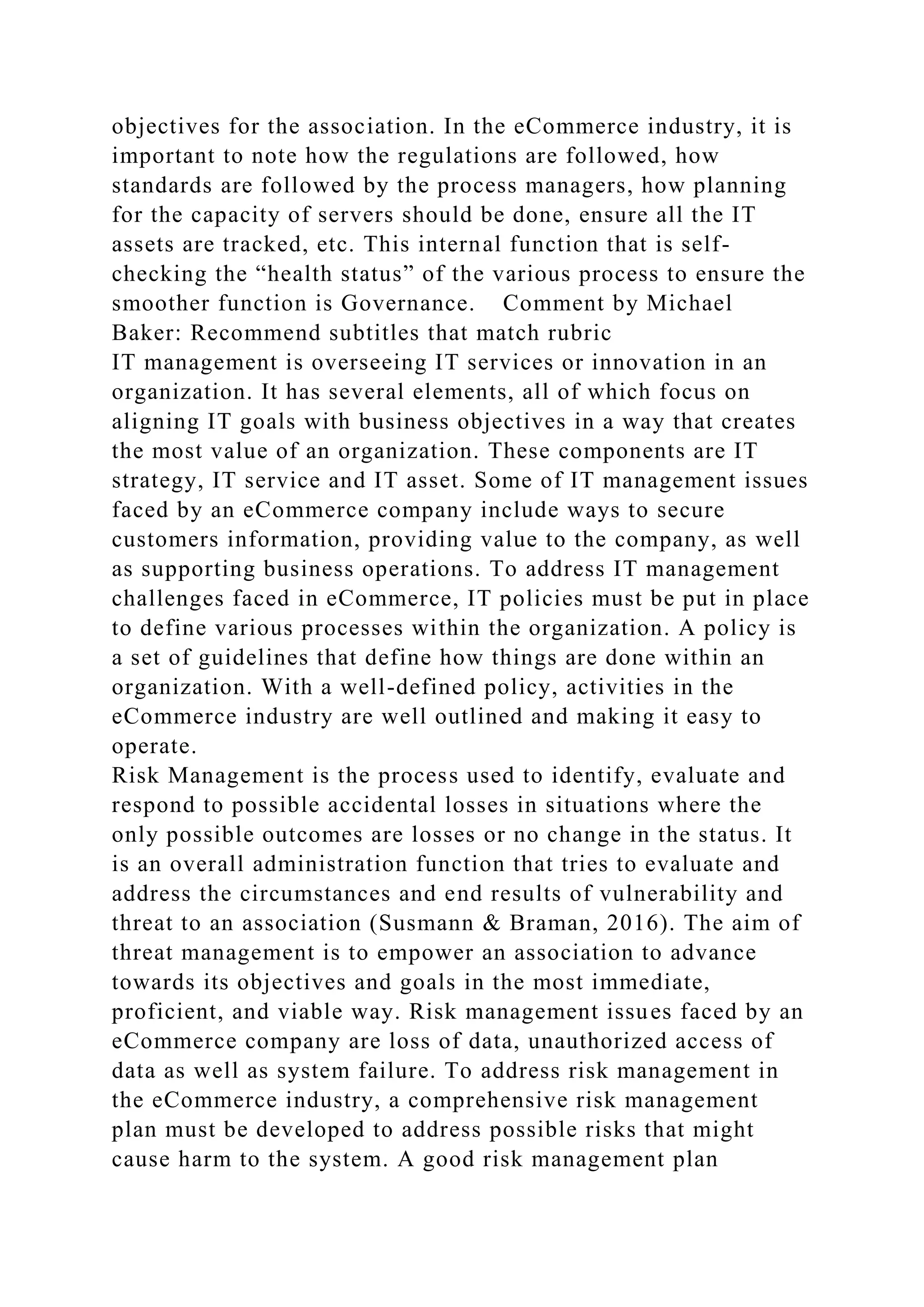 objectives for the association. In the eCommerce industry, it is
important to note how the regulations are followed, how
standards are followed by the process managers, how planning
for the capacity of servers should be done, ensure all the IT
assets are tracked, etc. This internal function that is self-
checking the “health status” of the various process to ensure the
smoother function is Governance. Comment by Michael
Baker: Recommend subtitles that match rubric
IT management is overseeing IT services or innovation in an
organization. It has several elements, all of which focus on
aligning IT goals with business objectives in a way that creates
the most value of an organization. These components are IT
strategy, IT service and IT asset. Some of IT management issues
faced by an eCommerce company include ways to secure
customers information, providing value to the company, as well
as supporting business operations. To address IT management
challenges faced in eCommerce, IT policies must be put in place
to define various processes within the organization. A policy is
a set of guidelines that define how things are done within an
organization. With a well-defined policy, activities in the
eCommerce industry are well outlined and making it easy to
operate.
Risk Management is the process used to identify, evaluate and
respond to possible accidental losses in situations where the
only possible outcomes are losses or no change in the status. It
is an overall administration function that tries to evaluate and
address the circumstances and end results of vulnerability and
threat to an association (Susmann & Braman, 2016). The aim of
threat management is to empower an association to advance
towards its objectives and goals in the most immediate,
proficient, and viable way. Risk management issues faced by an
eCommerce company are loss of data, unauthorized access of
data as well as system failure. To address risk management in
the eCommerce industry, a comprehensive risk management
plan must be developed to address possible risks that might
cause harm to the system. A good risk management plan
 