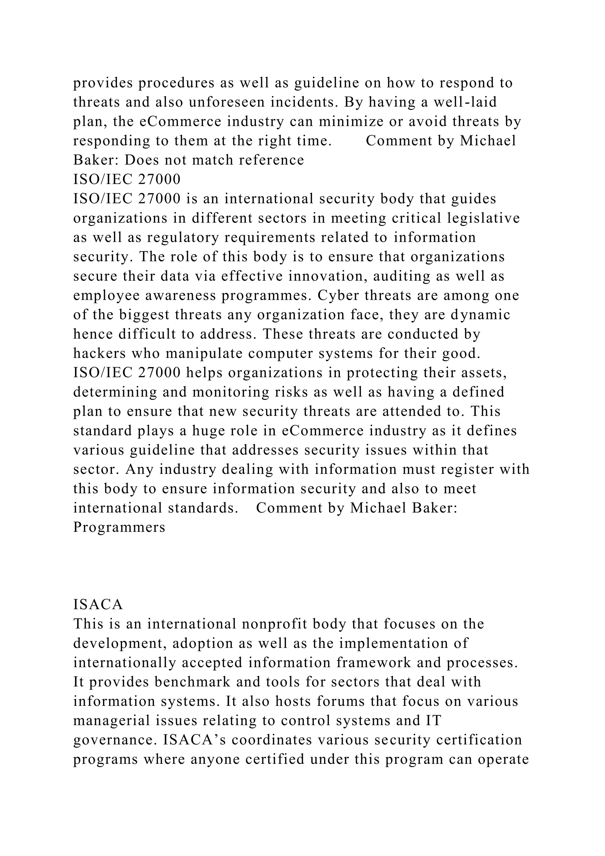 provides procedures as well as guideline on how to respond to
threats and also unforeseen incidents. By having a well-laid
plan, the eCommerce industry can minimize or avoid threats by
responding to them at the right time. Comment by Michael
Baker: Does not match reference
ISO/IEC 27000
ISO/IEC 27000 is an international security body that guides
organizations in different sectors in meeting critical legislative
as well as regulatory requirements related to information
security. The role of this body is to ensure that organizations
secure their data via effective innovation, auditing as well as
employee awareness programmes. Cyber threats are among one
of the biggest threats any organization face, they are dynamic
hence difficult to address. These threats are conducted by
hackers who manipulate computer systems for their good.
ISO/IEC 27000 helps organizations in protecting their assets,
determining and monitoring risks as well as having a defined
plan to ensure that new security threats are attended to. This
standard plays a huge role in eCommerce industry as it defines
various guideline that addresses security issues within that
sector. Any industry dealing with information must register with
this body to ensure information security and also to meet
international standards. Comment by Michael Baker:
Programmers
ISACA
This is an international nonprofit body that focuses on the
development, adoption as well as the implementation of
internationally accepted information framework and processes.
It provides benchmark and tools for sectors that deal with
information systems. It also hosts forums that focus on various
managerial issues relating to control systems and IT
governance. ISACA’s coordinates various security certification
programs where anyone certified under this program can operate
 