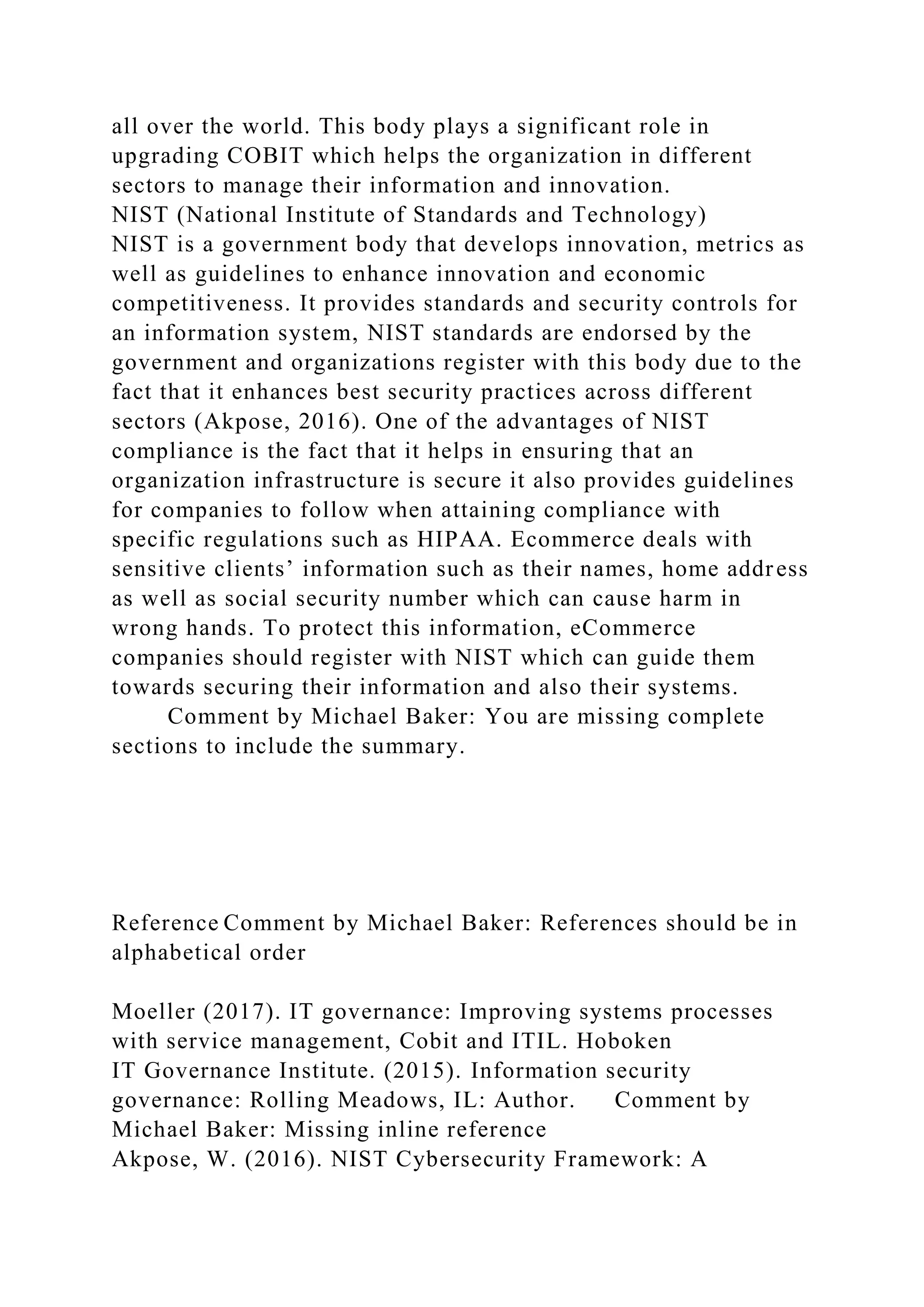 all over the world. This body plays a significant role in
upgrading COBIT which helps the organization in different
sectors to manage their information and innovation.
NIST (National Institute of Standards and Technology)
NIST is a government body that develops innovation, metrics as
well as guidelines to enhance innovation and economic
competitiveness. It provides standards and security controls for
an information system, NIST standards are endorsed by the
government and organizations register with this body due to the
fact that it enhances best security practices across different
sectors (Akpose, 2016). One of the advantages of NIST
compliance is the fact that it helps in ensuring that an
organization infrastructure is secure it also provides guidelines
for companies to follow when attaining compliance with
specific regulations such as HIPAA. Ecommerce deals with
sensitive clients’ information such as their names, home address
as well as social security number which can cause harm in
wrong hands. To protect this information, eCommerce
companies should register with NIST which can guide them
towards securing their information and also their systems.
Comment by Michael Baker: You are missing complete
sections to include the summary.
Reference Comment by Michael Baker: References should be in
alphabetical order
Moeller (2017). IT governance: Improving systems processes
with service management, Cobit and ITIL. Hoboken
IT Governance Institute. (2015). Information security
governance: Rolling Meadows, IL: Author. Comment by
Michael Baker: Missing inline reference
Akpose, W. (2016). NIST Cybersecurity Framework: A
 