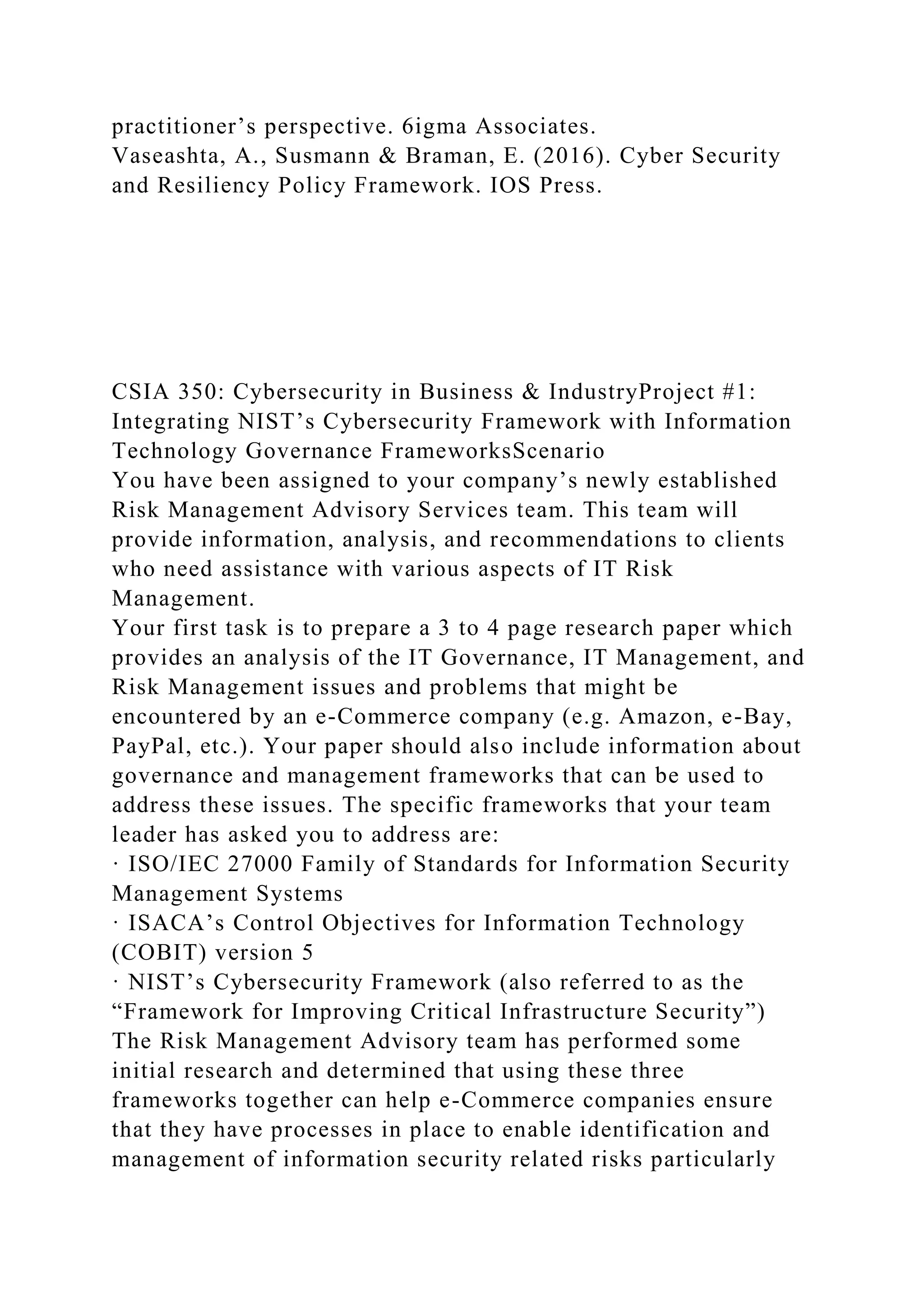 practitioner’s perspective. 6igma Associates.
Vaseashta, A., Susmann & Braman, E. (2016). Cyber Security
and Resiliency Policy Framework. IOS Press.
CSIA 350: Cybersecurity in Business & IndustryProject #1:
Integrating NIST’s Cybersecurity Framework with Information
Technology Governance FrameworksScenario
You have been assigned to your company’s newly established
Risk Management Advisory Services team. This team will
provide information, analysis, and recommendations to clients
who need assistance with various aspects of IT Risk
Management.
Your first task is to prepare a 3 to 4 page research paper which
provides an analysis of the IT Governance, IT Management, and
Risk Management issues and problems that might be
encountered by an e-Commerce company (e.g. Amazon, e-Bay,
PayPal, etc.). Your paper should also include information about
governance and management frameworks that can be used to
address these issues. The specific frameworks that your team
leader has asked you to address are:
· ISO/IEC 27000 Family of Standards for Information Security
Management Systems
· ISACA’s Control Objectives for Information Technology
(COBIT) version 5
· NIST’s Cybersecurity Framework (also referred to as the
“Framework for Improving Critical Infrastructure Security”)
The Risk Management Advisory team has performed some
initial research and determined that using these three
frameworks together can help e-Commerce companies ensure
that they have processes in place to enable identification and
management of information security related risks particularly
 