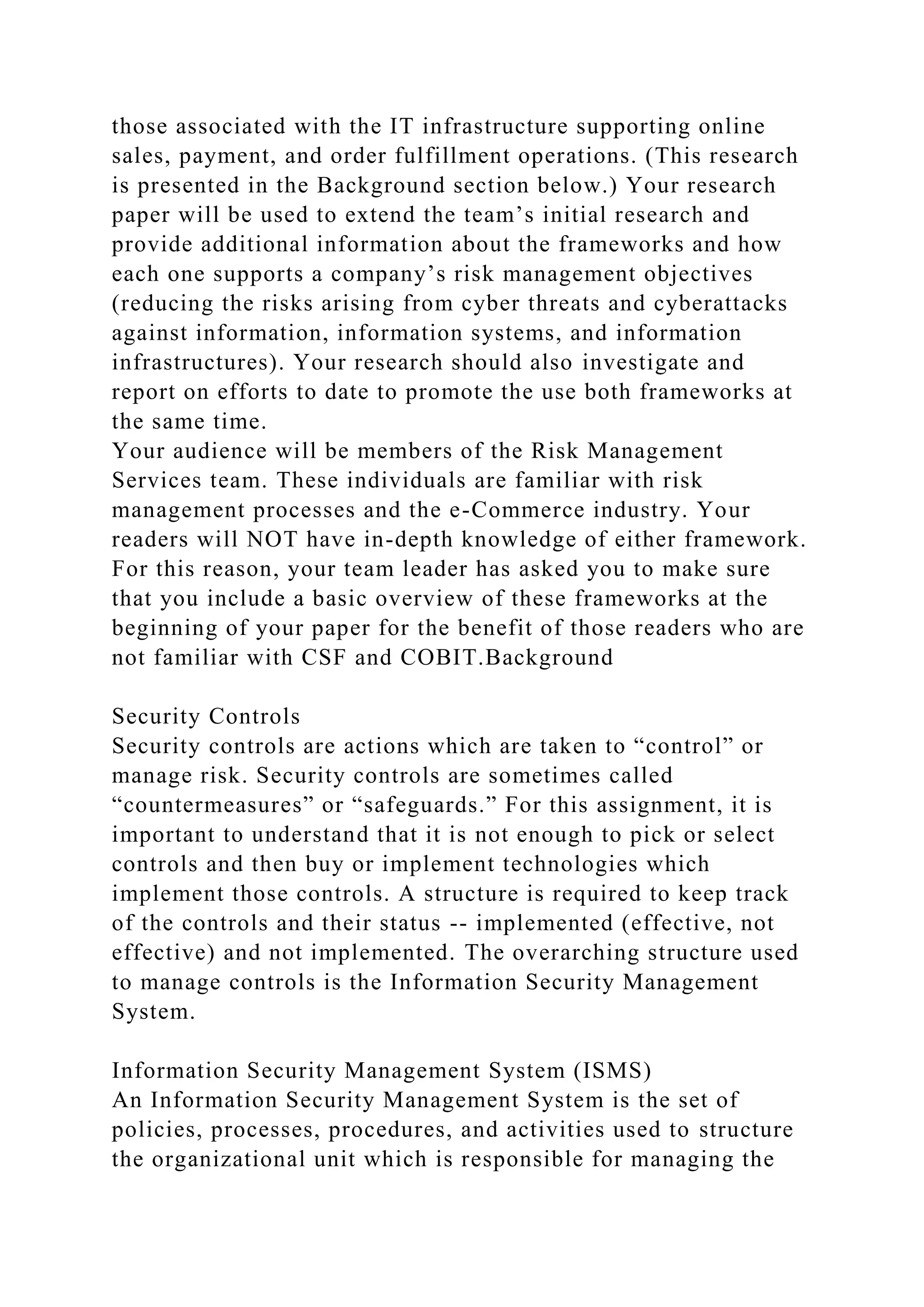 those associated with the IT infrastructure supporting online
sales, payment, and order fulfillment operations. (This research
is presented in the Background section below.) Your research
paper will be used to extend the team’s initial research and
provide additional information about the frameworks and how
each one supports a company’s risk management objectives
(reducing the risks arising from cyber threats and cyberattacks
against information, information systems, and information
infrastructures). Your research should also investigate and
report on efforts to date to promote the use both frameworks at
the same time.
Your audience will be members of the Risk Management
Services team. These individuals are familiar with risk
management processes and the e-Commerce industry. Your
readers will NOT have in-depth knowledge of either framework.
For this reason, your team leader has asked you to make sure
that you include a basic overview of these frameworks at the
beginning of your paper for the benefit of those readers who are
not familiar with CSF and COBIT.Background
Security Controls
Security controls are actions which are taken to “control” or
manage risk. Security controls are sometimes called
“countermeasures” or “safeguards.” For this assignment, it is
important to understand that it is not enough to pick or select
controls and then buy or implement technologies which
implement those controls. A structure is required to keep track
of the controls and their status -- implemented (effective, not
effective) and not implemented. The overarching structure used
to manage controls is the Information Security Management
System.
Information Security Management System (ISMS)
An Information Security Management System is the set of
policies, processes, procedures, and activities used to structure
the organizational unit which is responsible for managing the
 