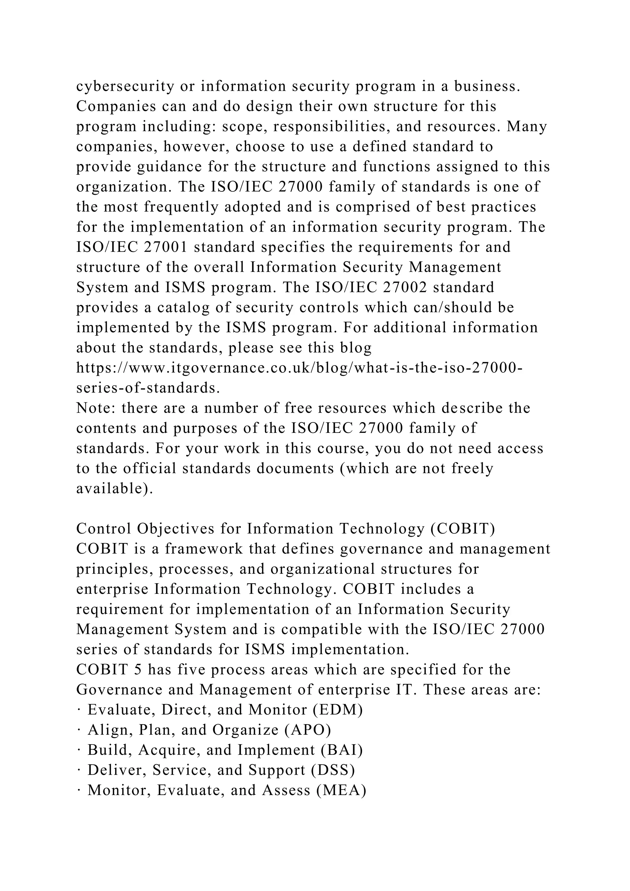 cybersecurity or information security program in a business.
Companies can and do design their own structure for this
program including: scope, responsibilities, and resources. Many
companies, however, choose to use a defined standard to
provide guidance for the structure and functions assigned to this
organization. The ISO/IEC 27000 family of standards is one of
the most frequently adopted and is comprised of best practices
for the implementation of an information security program. The
ISO/IEC 27001 standard specifies the requirements for and
structure of the overall Information Security Management
System and ISMS program. The ISO/IEC 27002 standard
provides a catalog of security controls which can/should be
implemented by the ISMS program. For additional information
about the standards, please see this blog
https://www.itgovernance.co.uk/blog/what-is-the-iso-27000-
series-of-standards.
Note: there are a number of free resources which describe the
contents and purposes of the ISO/IEC 27000 family of
standards. For your work in this course, you do not need access
to the official standards documents (which are not freely
available).
Control Objectives for Information Technology (COBIT)
COBIT is a framework that defines governance and management
principles, processes, and organizational structures for
enterprise Information Technology. COBIT includes a
requirement for implementation of an Information Security
Management System and is compatible with the ISO/IEC 27000
series of standards for ISMS implementation.
COBIT 5 has five process areas which are specified for the
Governance and Management of enterprise IT. These areas are:
· Evaluate, Direct, and Monitor (EDM)
· Align, Plan, and Organize (APO)
· Build, Acquire, and Implement (BAI)
· Deliver, Service, and Support (DSS)
· Monitor, Evaluate, and Assess (MEA)
 