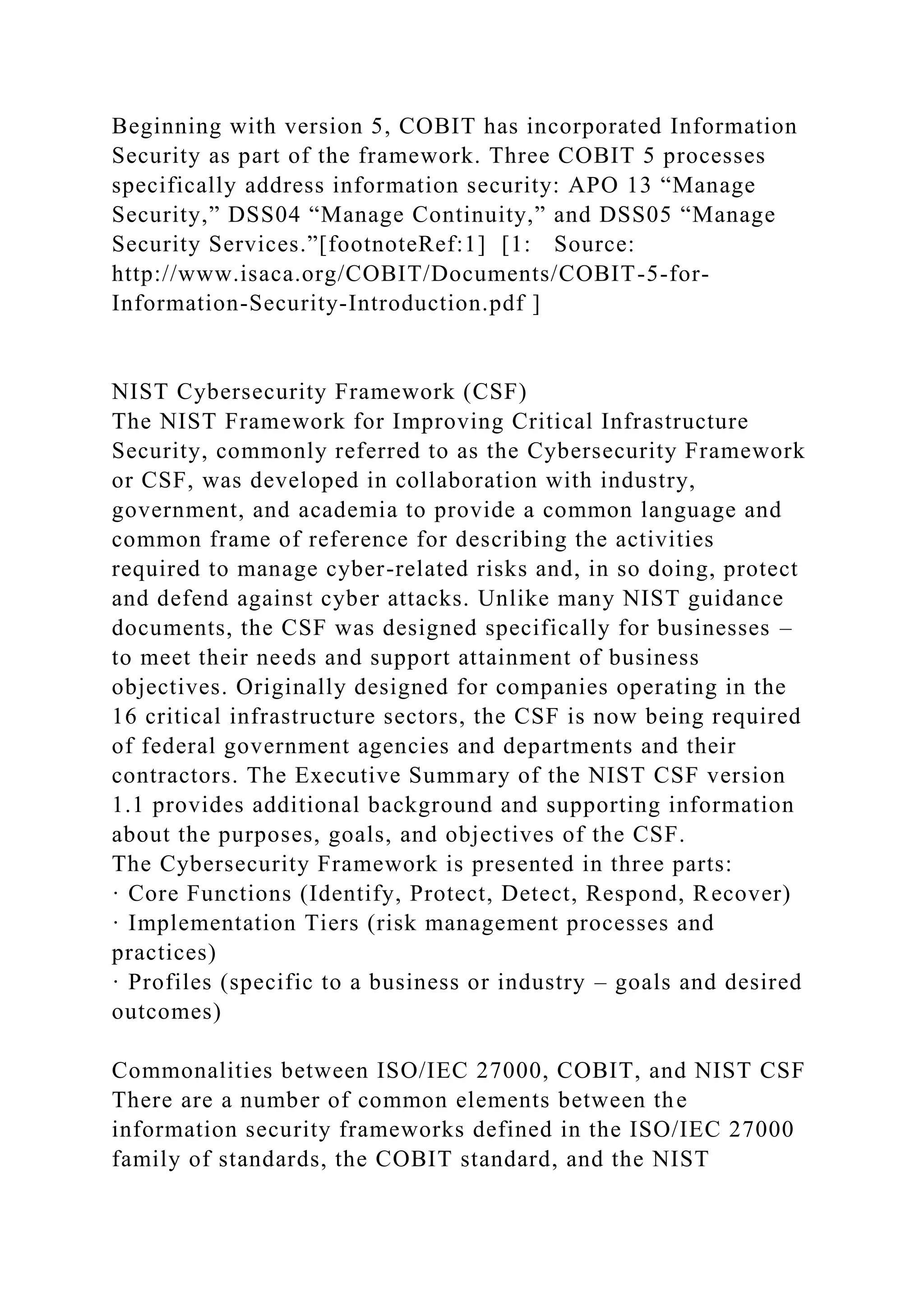 Beginning with version 5, COBIT has incorporated Information
Security as part of the framework. Three COBIT 5 processes
specifically address information security: APO 13 “Manage
Security,” DSS04 “Manage Continuity,” and DSS05 “Manage
Security Services.”[footnoteRef:1] [1: Source:
http://www.isaca.org/COBIT/Documents/COBIT-5-for-
Information-Security-Introduction.pdf ]
NIST Cybersecurity Framework (CSF)
The NIST Framework for Improving Critical Infrastructure
Security, commonly referred to as the Cybersecurity Framework
or CSF, was developed in collaboration with industry,
government, and academia to provide a common language and
common frame of reference for describing the activities
required to manage cyber-related risks and, in so doing, protect
and defend against cyber attacks. Unlike many NIST guidance
documents, the CSF was designed specifically for businesses –
to meet their needs and support attainment of business
objectives. Originally designed for companies operating in the
16 critical infrastructure sectors, the CSF is now being required
of federal government agencies and departments and their
contractors. The Executive Summary of the NIST CSF version
1.1 provides additional background and supporting information
about the purposes, goals, and objectives of the CSF.
The Cybersecurity Framework is presented in three parts:
· Core Functions (Identify, Protect, Detect, Respond, Recover)
· Implementation Tiers (risk management processes and
practices)
· Profiles (specific to a business or industry – goals and desired
outcomes)
Commonalities between ISO/IEC 27000, COBIT, and NIST CSF
There are a number of common elements between the
information security frameworks defined in the ISO/IEC 27000
family of standards, the COBIT standard, and the NIST
 