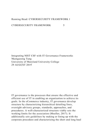 Running Head: CYBERSECURITY FRAMEWORK 1
CYBERSECURITY FRAMEWORK 5
Integrating NIST CSF with IT Governance Frameworks
Nkengazong Tung
University of Maryland University College
29 AUGUST 2019
IT governance is the processes that ensure the effective and
efficient use of IT in enabling an organization to achieve its
goals. In the eCommerce industry, IT governance develop
structure by characterizing hierarchical detailing lines,
oversight advisory groups, standards, approaches, and
procedures. A well-characterized structure viably sets the
working limits for the association (Moeller, 2017). It
additionally sets guidelines by making or lining up with the
corporate procedure and characterizing the short and long haul
 