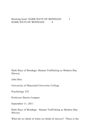 Running head: DARK DAYS OF BONDAGE 1
DARK DAYS OF BONDAGE 8
Dark Days of Bondage: Human Trafficking as Modern Day
Slavery
John Doe
University of Maryland University College
Psychology 332
Professor Darrin Campen
September 11, 2011
Dark Days of Bondage: Human Trafficking as Modern Day
Slavery
What do we think of when we think of slavery? There is the
 