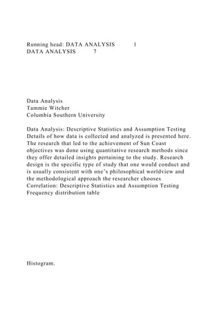 Running head: DATA ANALYSIS 1
DATA ANALYSIS 7
Data Analysis
Tammie Witcher
Columbia Southern University
Data Analysis: Descriptive Statistics and Assumption Testing
Details of how data is collected and analyzed is presented here.
The research that led to the achievement of Sun Coast
objectives was done using quantitative research methods since
they offer detailed insights pertaining to the study. Research
design is the specific type of study that one would conduct and
is usually consistent with one’s philosophical worldview and
the methodological approach the researcher chooses
Correlation: Descriptive Statistics and Assumption Testing
Frequency distribution table
Histogram.
 