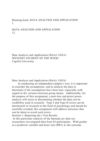 Running head: DATA ANALYSIS AND APPLICATION
1
DATA ANALYSIS AND APPLICATION
12
Data Analysis and Application (DAA): U02A1
MYSTERY STUDENT OF THE WEEK!
Capella University
Data Analysis and Application (DAA): U02A1
In conducting an independent samples t test, it is important
to consider the assumptions, and to analyze the data to
determine if the assumptions have been met, especially with
regard to the variance between group means. Additionally, for
the purpose of this assignment, a post-hoc and priori power
analysis will assist in determining whether the data can be
credibility used in research. Type I and Type II errors can be
detrimental to research in the field of psychology and should be
carefully avoided; this assignment will address measures that
can be taken to avoid such errors.
Section 1: Reporting the t Test Results
In this particular analysis of the bpstudy.sav data set,
researchers investigated data from 65 participants. With gender
as a predictor variable and heart rate (HR1) as the outcome
 