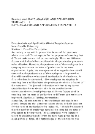 Running head: DATA ANALYSIS AND APPLICATION
TEMPLATE 1
DATA ANALYSIS AND APPLICATION TEMPLATE 3
Data Analysis and Application (DAA) TemplateLearner
NameCapella University
Section 1: Data File Description
According to my article, production is one of the processes
which require different aspects for the purposes of ensuring that
different tasks are carried out accordingly. There are different
factors which should be considered for the production processes
to be effective. However, the performance of the employees in a
company determines the rates of production in the same
organization. Again, the management of an organization should
ensure that the performance of the employees is improved as
that will contribute to increased production in the business. As
far as the data is concerned, 1000 employees are required in
ensuring that a million items are produced for the satisfaction of
the customers. The journal is therefore relevant to my career
specialization due to the fact that it has enabled me to
understand the relationship between different factors used in
ensuring that the rates of production in different companies are
improved. Section 2: Testing Assumptions
Moreover, the assumptions of the statistical test used in the
journal article are that different factors should be kept constant
for the rates of production to be increased. It should be assumed
that the number of employees remains the same for the rates of
production to be improved. The assumptions were therefore
tested by ensuring that different products were produced in a
given period of time. The performance of the employees was
 