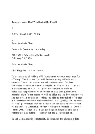 Running head: DATA ANALYSIS PLAN
1
DATA ANALYSIS PLAN
6
Data Analysis Plan
Columbia Southern University
PUH 6301 Public Health Research
February 25, 2020
Data Analysis Plan
Checking for Data Accuracy
Data accuracy checking will incorporate various measures for
efficacy. The first method will include using reliable data
sources. The data sources are critical to successful data
collection as well as further analysis. Therefore, I will ensure
the credibility and reliability of the systems as well as
personnel responsible for information and data generation.
Another significant measure will be aligning the key parameters
and factors. It entails analyzing and sifting through the features
that contribute to data communication, by figuring out the most
relevant parameters that are needed for the performance report
of the specific operations or developing the feasibility (Cole &
Trinh, 2017). Then, I will design a set of essential and basic
parameters and formulate a plan for the data collection.
Equally, maintaining neutrality is essential for checking data
 