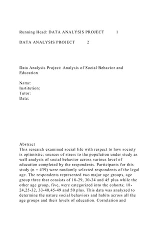 Running Head: DATA ANALYSIS PROJECT 1
DATA ANALYSIS PROJECT 2
Data Analysis Project: Analysis of Social Behavior and
Education
Name:
Institution:
Tutor:
Date:
Abstract
This research examined social life with respect to how society
is optimistic; sources of stress to the population under study as
well analysis of social behavior across various level of
education completed by the respondents. Participants for this
study (n = 439) were randomly selected respondents of the legal
age. The respondents represented two major age groups, age
group three that consists of 18-29, 30-34 and 45 plus while the
other age group, five, were categorized into the cohorts; 18-
24,25-32, 33-40,45-49 and 50 plus. This data was analyzed to
determine the nature social behaviors and habits across all the
age groups and their levels of education. Correlation and
 