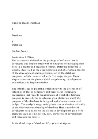 Running Head: Database
1
Database
3
Database
Student Name
Institution Affiliate
The database is defined as the package of software that is
developed and implemented with the purpose of managing data
files in a digital and organized format. Database lifecycle is
usually identified as the documentation and observation process
of the development and implementation of the database
programs, which is consisted with five major stages. These
stages represent the phases which are planning, development,
evaluation, and implementation.
The initial stage is planning which involves the collection of
information that is necessary and theoretical framework
preparation that regards requirements of which the database
program is created. the developers plan platforms which the
program of the database is designed and allocates associated
budget. The analysis stage mainly involves evaluation critically
of the development planning of database.Here a number of
developers have to assess the database development plan with
elements such as time-period, cost, platforms of development
and forecasts the results.
In the third stage of database life cycle is design or
 