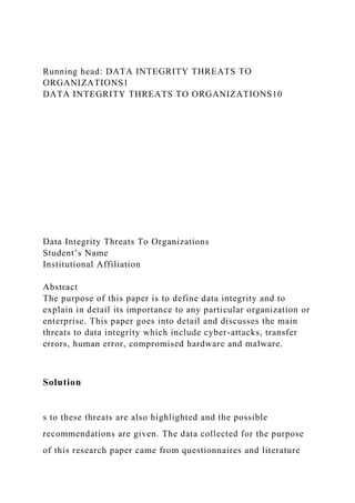 Running head: DATA INTEGRITY THREATS TO
ORGANIZATIONS1
DATA INTEGRITY THREATS TO ORGANIZATIONS10
Data Integrity Threats To Organizations
Student’s Name
Institutional Affiliation
Abstract
The purpose of this paper is to define data integrity and to
explain in detail its importance to any particular organization or
enterprise. This paper goes into detail and discusses the main
threats to data integrity which include cyber-attacks, transfer
errors, human error, compromised hardware and malware.
Solution
s to these threats are also highlighted and the possible
recommendations are given. The data collected for the purpose
of this research paper came from questionnaires and literature
 