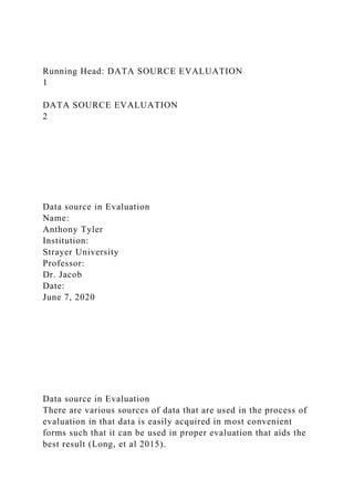 Running Head: DATA SOURCE EVALUATION
1
DATA SOURCE EVALUATION
2
Data source in Evaluation
Name:
Anthony Tyler
Institution:
Strayer University
Professor:
Dr. Jacob
Date:
June 7, 2020
Data source in Evaluation
There are various sources of data that are used in the process of
evaluation in that data is easily acquired in most convenient
forms such that it can be used in proper evaluation that aids the
best result (Long, et al 2015).
 