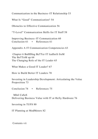 Communication in the Business–IT Relationship 53
What Is “Good” Communication? 54
Obstacles to Effective Communication 56
“T-Level” Communication Skills for IT Staff 58
Improving Business–IT Communication 60
Conclusion 61 • References 61
Appendix A IT Communication Competencies 63
Chapter 6 BuIlDIng BeTTer IT leaDerS froM
The BoTToM up 64
The Changing Role of the IT Leader 65
What Makes a Good IT Leader? 67
How to Build Better IT Leaders 70
Investing in Leadership Development: Articulating the Value
Proposition 73
Conclusion 74 • References 75
MInI CaSeS
Delivering Business Value with IT at Hefty Hardware 76
Investing in TUFS 80
IT Planning at ModMeters 82
Contents vii
 