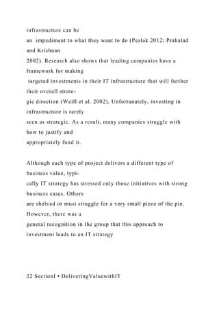 infrastructure can be
an impediment to what they want to do (Peslak 2012; Prahalad
and Krishnan
2002). Research also shows that leading companies have a
framework for making
targeted investments in their IT infrastructure that will further
their overall strate-
gic direction (Weill et al. 2002). Unfortunately, investing in
infrastructure is rarely
seen as strategic. As a result, many companies struggle with
how to justify and
appropriately fund it.
Although each type of project delivers a different type of
business value, typi-
cally IT strategy has stressed only those initiatives with strong
business cases. Others
are shelved or must struggle for a very small piece of the pie.
However, there was a
general recognition in the group that this approach to
investment leads to an IT strategy
22 SectionI • DeliveringValuewithIT
 