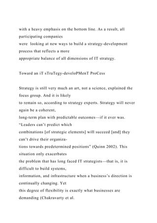 with a heavy emphasis on the bottom line. As a result, all
participating companies
were looking at new ways to build a strategy-development
process that reflects a more
appropriate balance of all dimensions of IT strategy.
Toward an iT sTraTegy-develoPMenT ProCess
Strategy is still very much an art, not a science, explained the
focus group. And it is likely
to remain so, according to strategy experts. Strategy will never
again be a coherent,
long-term plan with predictable outcomes—if it ever was.
“Leaders can’t predict which
combinations [of strategic elements] will succeed [and] they
can’t drive their organiza-
tions towards predetermined positions” (Quinn 2002). This
situation only exacerbates
the problem that has long faced IT strategists—that is, it is
difficult to build systems,
information, and infrastructure when a business’s direction is
continually changing. Yet
this degree of flexibility is exactly what businesses are
demanding (Chakravarty et al.
 