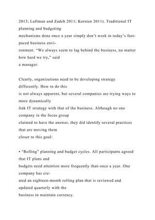 2013; Luftman and Zadeh 2011; Korsten 2011). Traditional IT
planning and budgeting
mechanisms done once a year simply don’t work in today’s fast-
paced business envi-
ronment. “We always seem to lag behind the business, no matter
how hard we try,” said
a manager.
Clearly, organizations need to be developing strategy
differently. How to do this
is not always apparent, but several companies are trying ways to
more dynamically
link IT strategy with that of the business. Although no one
company in the focus group
claimed to have the answer, they did identify several practices
that are moving them
closer to this goal:
• “Rolling” planning and budget cycles. All participants agreed
that IT plans and
budgets need attention more frequently than once a year. One
company has cre-
ated an eighteen-month rolling plan that is reviewed and
updated quarterly with the
business to maintain currency.
 