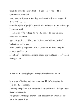 ture). In order to ensure that each different type of IT is
appropriately funded,
many companies are allocating predetermined percentages of
their IT budget to
different types of projects (Smith and McKeen 2010). This helps
keep continual
pressure on IT to reduce its “utility costs” to free up more
resources for other
types of projects. “Since we implemented this method of
budgeting, we’ve gone
from spending 70 percent of our revenues on mandatory and
support projects to
spending 70 percent on discretionary and strategic ones,” said a
manager. This
Chapter2 • DevelopingITStrategyforBusinessValue 23
is also an effective way to ensure that IT infrastructure is
continually enhanced.
Leading companies build their infrastructures not through a few
large investments
but gradually through incremental, modular investments that
build IT capabilities
 