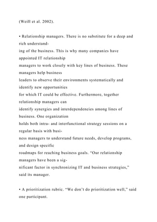(Weill et al. 2002).
• Relationship managers. There is no substitute for a deep and
rich understand-
ing of the business. This is why many companies have
appointed IT relationship
managers to work closely with key lines of business. These
managers help business
leaders to observe their environments systematically and
identify new opportunities
for which IT could be effective. Furthermore, together
relationship managers can
identify synergies and interdependencies among lines of
business. One organization
holds both intra- and interfunctional strategy sessions on a
regular basis with busi-
ness managers to understand future needs, develop programs,
and design specific
roadmaps for reaching business goals. “Our relationship
managers have been a sig-
nificant factor in synchronizing IT and business strategies,”
said its manager.
• A prioritization rubric. “We don’t do prioritization well,” said
one participant.
 