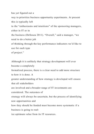 has yet figured out a
way to prioritize business opportunity experiments. At present
this is typically left
to the “enthusiasms and intuitions” of the sponsoring managers,
either in IT or in
the business (DeSouza 2011). “Overall,” said a manager, “we
need to do a better job
of thinking through the key performance indicators we’d like to
use for each type
of project.”
Although it is unlikely that strategy development will ever
become a completely
formalized process, there is a clear need to add more structure
to how it is done. A
greater understanding of how strategy is developed will ensure
that all stakeholders
are involved and a broader range of IT investments are
considered. The outcomes of
strategy will always be uncertain, but the process of identifying
new opportunities and
how they should be funded must become more systematic if a
business is going to real-
ize optimum value from its IT resources.
 