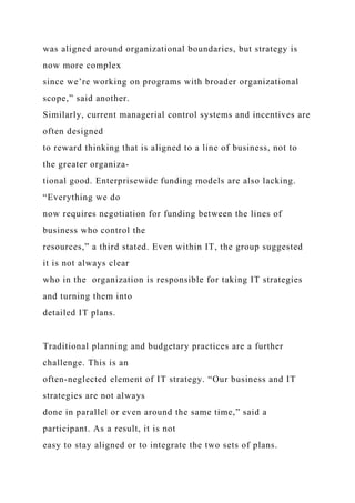 was aligned around organizational boundaries, but strategy is
now more complex
since we’re working on programs with broader organizational
scope,” said another.
Similarly, current managerial control systems and incentives are
often designed
to reward thinking that is aligned to a line of business, not to
the greater organiza-
tional good. Enterprisewide funding models are also lacking.
“Everything we do
now requires negotiation for funding between the lines of
business who control the
resources,” a third stated. Even within IT, the group suggested
it is not always clear
who in the organization is responsible for taking IT strategies
and turning them into
detailed IT plans.
Traditional planning and budgetary practices are a further
challenge. This is an
often-neglected element of IT strategy. “Our business and IT
strategies are not always
done in parallel or even around the same time,” said a
participant. As a result, it is not
easy to stay aligned or to integrate the two sets of plans.
 
