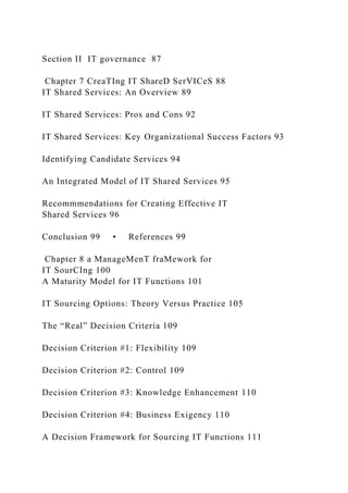 Section II IT governance 87
Chapter 7 CreaTIng IT ShareD SerVICeS 88
IT Shared Services: An Overview 89
IT Shared Services: Pros and Cons 92
IT Shared Services: Key Organizational Success Factors 93
Identifying Candidate Services 94
An Integrated Model of IT Shared Services 95
Recommmendations for Creating Effective IT
Shared Services 96
Conclusion 99 • References 99
Chapter 8 a ManageMenT fraMework for
IT SourCIng 100
A Maturity Model for IT Functions 101
IT Sourcing Options: Theory Versus Practice 105
The “Real” Decision Criteria 109
Decision Criterion #1: Flexibility 109
Decision Criterion #2: Control 109
Decision Criterion #3: Knowledge Enhancement 110
Decision Criterion #4: Business Exigency 110
A Decision Framework for Sourcing IT Functions 111
 