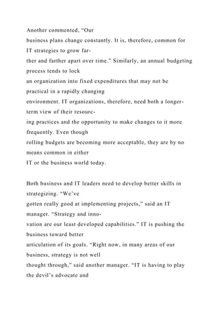 Another commented, “Our
business plans change constantly. It is, therefore, common for
IT strategies to grow far-
ther and farther apart over time.” Similarly, an annual budgeting
process tends to lock
an organization into fixed expenditures that may not be
practical in a rapidly changing
environment. IT organizations, therefore, need both a longer-
term view of their resourc-
ing practices and the opportunity to make changes to it more
frequently. Even though
rolling budgets are becoming more acceptable, they are by no
means common in either
IT or the business world today.
Both business and IT leaders need to develop better skills in
strategizing. “We’ve
gotten really good at implementing projects,” said an IT
manager. “Strategy and inno-
vation are our least developed capabilities.” IT is pushing the
business toward better
articulation of its goals. “Right now, in many areas of our
business, strategy is not well
thought through,” said another manager. “IT is having to play
the devil’s advocate and
 