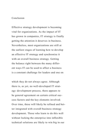 Conclusion
Effective strategy development is becoming
vital for organizations. As the impact of IT
has grown in companies, IT strategy is finally
getting the attention it deserves in business.
Nevertheless, most organizations are still at
the earliest stages of learning how to develop
an effective IT strategy and synchronize it
with an overall business strategy. Getting
the balance right between the many differ-
ent ways IT can be used to affect a business
is a constant challenge for leaders and one on
which they do not always agree. Although
there is, as yet, no well-developed IT strat-
egy–development process, there appears to
be general agreement on certain critical suc-
cess factors and the key elements involved.
Over time, these will likely be refined and bet-
ter integrated with overall business strategy
development. Those who learn to do this well
without locking the enterprise into inflexible
technical solutions are likely to win big in our
 