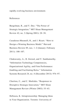 rapidly evolving business environment.
References
Burgelman, R., and Y. Doz. “The Power of
Strategic Integration.” MIT Sloan Management
Review 42, no. 3 (Spring 2001): 28–38.
Casadesus-Masanell, R., and J. Ricart. “How to
Design a Winning Business Model.” Harvard
Business Review 89, nos. 1–2 (January–February
2011): 100–107.
Chakravarty, A., R. Grewal, and V. Sambamurthy.
“Information Technology Competencies,
Organizational Agility, and Firm Performance:
Enabling and Facilitating Roles.” Information
Systems Research 24, no. 4 (December 2013): 976–97.
Charitou, C., and C. Markides. “Responses to
Disruptive Strategic Innovation.” MIT Sloan
Management Review (Winter 2003): 55–63.
DeSouza, K. Intrapreneurship: Managing Ideas
in Your Organization. Toronto: University of
 