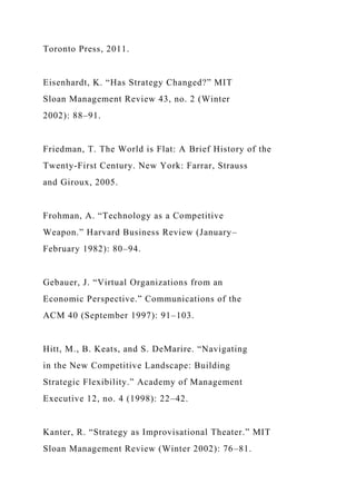 Toronto Press, 2011.
Eisenhardt, K. “Has Strategy Changed?” MIT
Sloan Management Review 43, no. 2 (Winter
2002): 88–91.
Friedman, T. The World is Flat: A Brief History of the
Twenty-First Century. New York: Farrar, Strauss
and Giroux, 2005.
Frohman, A. “Technology as a Competitive
Weapon.” Harvard Business Review (January–
February 1982): 80–94.
Gebauer, J. “Virtual Organizations from an
Economic Perspective.” Communications of the
ACM 40 (September 1997): 91–103.
Hitt, M., B. Keats, and S. DeMarire. “Navigating
in the New Competitive Landscape: Building
Strategic Flexibility.” Academy of Management
Executive 12, no. 4 (1998): 22–42.
Kanter, R. “Strategy as Improvisational Theater.” MIT
Sloan Management Review (Winter 2002): 76–81.
 