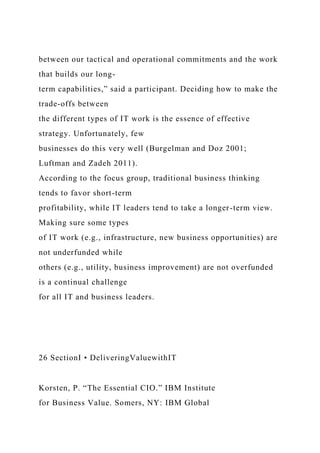between our tactical and operational commitments and the work
that builds our long-
term capabilities,” said a participant. Deciding how to make the
trade-offs between
the different types of IT work is the essence of effective
strategy. Unfortunately, few
businesses do this very well (Burgelman and Doz 2001;
Luftman and Zadeh 2011).
According to the focus group, traditional business thinking
tends to favor short-term
profitability, while IT leaders tend to take a longer-term view.
Making sure some types
of IT work (e.g., infrastructure, new business opportunities) are
not underfunded while
others (e.g., utility, business improvement) are not overfunded
is a continual challenge
for all IT and business leaders.
26 SectionI • DeliveringValuewithIT
Korsten, P. “The Essential CIO.” IBM Institute
for Business Value. Somers, NY: IBM Global
 