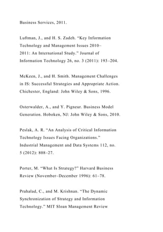 Business Services, 2011.
Luftman, J., and H. S. Zadeh. “Key Information
Technology and Management Issues 2010–
2011: An International Study.” Journal of
Information Technology 26, no. 3 (2011): 193–204.
McKeen, J., and H. Smith. Management Challenges
in IS: Successful Strategies and Appropriate Action.
Chichester, England: John Wiley & Sons, 1996.
Osterwalder, A., and Y. Pigneur. Business Model
Generation. Hoboken, NJ: John Wiley & Sons, 2010.
Peslak, A. R. “An Analysis of Critical Information
Technology Issues Facing Organizations.”
Industrial Management and Data Systems 112, no.
5 (2012): 808–27.
Porter, M. “What Is Strategy?” Harvard Business
Review (November–December 1996): 61–78.
Prahalad, C., and M. Krishnan. “The Dynamic
Synchronization of Strategy and Information
Technology.” MIT Sloan Management Review
 
