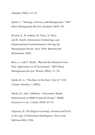 (Summer 2002): 24–33.
Quinn, J. “Strategy, Science, and Management.” MIT
Sloan Management Review (Summer 2002): 96.
Rivard, S., B. Aubert, M. Patry, G. Pare,
and H. Smith. Information Technology and
Organizational Transformation: Solving the
Management Puzzle. New York: Butterworth
Heinemann, 2004.
Ross, J., and C. Beath. “Beyond the Business Case:
New Approaches to IT Investment.” MIT Sloan
Management Review (Winter 2002): 51–59.
Smith, H. A. “The Best of the Best: Part II.” CIO
Canada, October 1 (2003).
Smith, H., and J. McKeen. “Investment Spend
Optimization at BMO Financial Group.” MISQ
Executive 9, no. 2 (June 2010): 65–81.
Tapscott, D. The Digital Economy: Promise and Peril
in the Age of Networked Intelligence. New York:
McGraw-Hill, 1996.
 