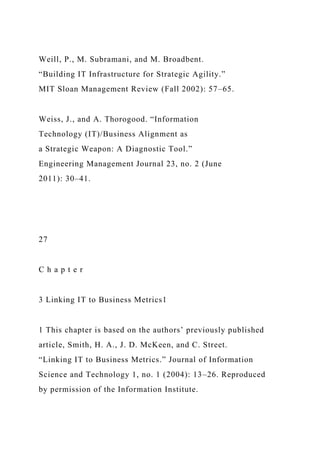 Weill, P., M. Subramani, and M. Broadbent.
“Building IT Infrastructure for Strategic Agility.”
MIT Sloan Management Review (Fall 2002): 57–65.
Weiss, J., and A. Thorogood. “Information
Technology (IT)/Business Alignment as
a Strategic Weapon: A Diagnostic Tool.”
Engineering Management Journal 23, no. 2 (June
2011): 30–41.
27
C h a p t e r
3 Linking IT to Business Metrics1
1 This chapter is based on the authors’ previously published
article, Smith, H. A., J. D. McKeen, and C. Street.
“Linking IT to Business Metrics.” Journal of Information
Science and Technology 1, no. 1 (2004): 13–26. Reproduced
by permission of the Information Institute.
 