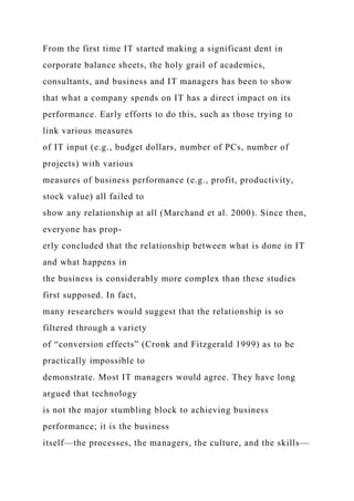 From the first time IT started making a significant dent in
corporate balance sheets, the holy grail of academics,
consultants, and business and IT managers has been to show
that what a company spends on IT has a direct impact on its
performance. Early efforts to do this, such as those trying to
link various measures
of IT input (e.g., budget dollars, number of PCs, number of
projects) with various
measures of business performance (e.g., profit, productivity,
stock value) all failed to
show any relationship at all (Marchand et al. 2000). Since then,
everyone has prop-
erly concluded that the relationship between what is done in IT
and what happens in
the business is considerably more complex than these studies
first supposed. In fact,
many researchers would suggest that the relationship is so
filtered through a variety
of “conversion effects” (Cronk and Fitzgerald 1999) as to be
practically impossible to
demonstrate. Most IT managers would agree. They have long
argued that technology
is not the major stumbling block to achieving business
performance; it is the business
itself—the processes, the managers, the culture, and the skills—
 