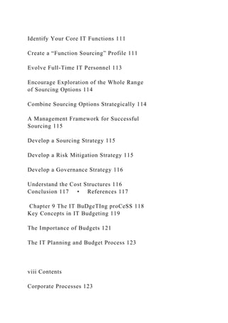 Identify Your Core IT Functions 111
Create a “Function Sourcing” Profile 111
Evolve Full-Time IT Personnel 113
Encourage Exploration of the Whole Range
of Sourcing Options 114
Combine Sourcing Options Strategically 114
A Management Framework for Successful
Sourcing 115
Develop a Sourcing Strategy 115
Develop a Risk Mitigation Strategy 115
Develop a Governance Strategy 116
Understand the Cost Structures 116
Conclusion 117 • References 117
Chapter 9 The IT BuDgeTIng proCeSS 118
Key Concepts in IT Budgeting 119
The Importance of Budgets 121
The IT Planning and Budget Process 123
viii Contents
Corporate Processes 123
 