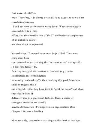 that makes the differ-
ence. Therefore, it is simply not realistic to expect to see a clear
correlation between
IT and business performance at any level. When technology is
successful, it is a team
effort, and the contributions of the IT and business components
of an initiative cannot
and should not be separated.
Nevertheless, IT expenditures must be justified. Thus, most
companies have
concentrated on determining the “business value” that specific
IT projects deliver. By
focusing on a goal that matters to business (e.g., better
information, faster transaction
processing, reduced staff), then breaking this goal down into
smaller projects that IT
can affect directly, they have tried to “peel the onion” and show
specifically how IT
delivers value in a piecemeal fashion. Thus, a series of
surrogate measures are usually
used to demonstrate IT’s impact in an organization. (See
Chapter 1 for more details.)
More recently, companies are taking another look at business
 