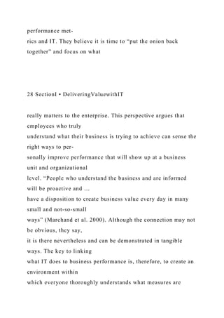 performance met-
rics and IT. They believe it is time to “put the onion back
together” and focus on what
28 SectionI • DeliveringValuewithIT
really matters to the enterprise. This perspective argues that
employees who truly
understand what their business is trying to achieve can sense the
right ways to per-
sonally improve performance that will show up at a business
unit and organizational
level. “People who understand the business and are informed
will be proactive and …
have a disposition to create business value every day in many
small and not-so-small
ways” (Marchand et al. 2000). Although the connection may not
be obvious, they say,
it is there nevertheless and can be demonstrated in tangible
ways. The key to linking
what IT does to business performance is, therefore, to create an
environment within
which everyone thoroughly understands what measures are
 