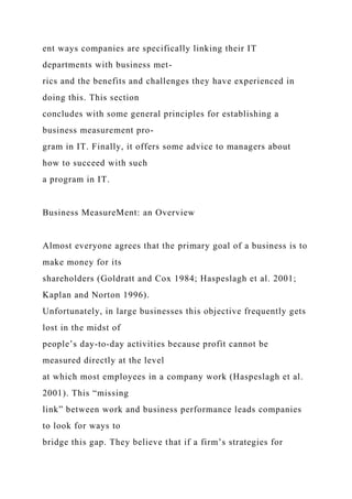 ent ways companies are specifically linking their IT
departments with business met-
rics and the benefits and challenges they have experienced in
doing this. This section
concludes with some general principles for establishing a
business measurement pro-
gram in IT. Finally, it offers some advice to managers about
how to succeed with such
a program in IT.
Business MeasureMent: an Overview
Almost everyone agrees that the primary goal of a business is to
make money for its
shareholders (Goldratt and Cox 1984; Haspeslagh et al. 2001;
Kaplan and Norton 1996).
Unfortunately, in large businesses this objective frequently gets
lost in the midst of
people’s day-to-day activities because profit cannot be
measured directly at the level
at which most employees in a company work (Haspeslagh et al.
2001). This “missing
link” between work and business performance leads companies
to look for ways to
bridge this gap. They believe that if a firm’s strategies for
 