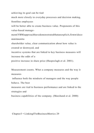 achieving its goal can be tied
much more closely to everyday processes and decision making,
frontline employees
will be better able to create business value. Proponents of this
value-based manage-
ment(VBM)approachhavedemonstratedthatanexplicit,firmwideco
mmitmentto
shareholder value, clear communication about how value is
created or destroyed, and
incentive systems that are linked to key business measures will
increase the odds of a
positive increase in share price (Haspeslagh et al. 2001).
Measurement counts. What a company measures and the way it
measures
influence both the mindsets of managers and the way people
behave. The best
measures are tied to business performance and are linked to the
strategies and
business capabilities of the company. (Marchand et al. 2000)
Chapter3 • LinkingITtoBusinessMetrics 29
 