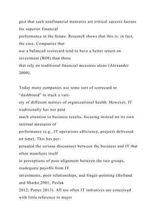 gest that such nonfinancial measures are critical success factors
for superior financial
performance in the future. Research shows that this is, in fact,
the case. Companies that
use a balanced scorecard tend to have a better return on
investment (ROI) than those
that rely on traditional financial measures alone (Alexander
2000).
Today many companies use some sort of scorecard or
“dashboard” to track a vari-
ety of different metrics of organizational health. However, IT
traditionally has not paid
much attention to business results, focusing instead on its own
internal measures of
performance (e.g., IT operations efficiency, projects delivered
on time). This has per-
petuated the serious disconnect between the business and IT that
often manifests itself
in perceptions of poor alignment between the two groups,
inadequate payoffs from IT
investments, poor relationships, and finger-pointing (Holland
and Sharke 2001; Peslak
2012; Potter 2013). All too often IT initiatives are conceived
with little reference to major
 