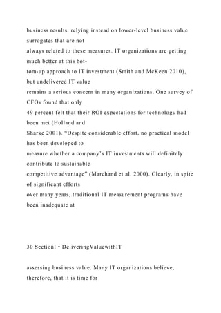business results, relying instead on lower-level business value
surrogates that are not
always related to these measures. IT organizations are getting
much better at this bot-
tom-up approach to IT investment (Smith and McKeen 2010),
but undelivered IT value
remains a serious concern in many organizations. One survey of
CFOs found that only
49 percent felt that their ROI expectations for technology had
been met (Holland and
Sharke 2001). “Despite considerable effort, no practical model
has been developed to
measure whether a company’s IT investments will definitely
contribute to sustainable
competitive advantage” (Marchand et al. 2000). Clearly, in spite
of significant efforts
over many years, traditional IT measurement programs have
been inadequate at
30 SectionI • DeliveringValuewithIT
assessing business value. Many IT organizations believe,
therefore, that it is time for
 