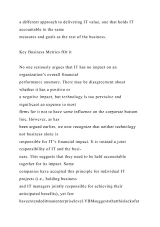 a different approach to delivering IT value, one that holds IT
accountable to the same
measures and goals as the rest of the business.
Key Business Metrics fOr it
No one seriously argues that IT has no impact on an
organization’s overall financial
performance anymore. There may be disagreement about
whether it has a positive or
a negative impact, but technology is too pervasive and
significant an expense in most
firms for it not to have some influence on the corporate bottom
line. However, as has
been argued earlier, we now recognize that neither technology
nor business alone is
responsible for IT’s financial impact. It is instead a joint
responsibility of IT and the busi-
ness. This suggests that they need to be held accountable
together for its impact. Some
companies have accepted this principle for individual IT
projects (i.e., holding business
and IT managers jointly responsible for achieving their
anticipated benefits), yet few
haveextendedittoanenterpriselevel.VBMsuggeststhatthislackofat
 