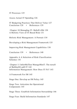 IT Processes 125
Assess Actual IT Spending 126
IT Budgeting Practices That Deliver Value 127
Conclusion 128 • References 129
Chapter 10 ManagIng IT- BaSeD rISk 130
A Holistic View of IT-Based Risk 131
Holistic Risk Management: A Portrait 134
Developing a Risk Management Framework 135
Improving Risk Management Capabilities 138
Conclusion 139 • References 140
Appendix A A Selection of Risk Classification
Schemes 141
Chapter 11 InforMaTIon ManageMenT: The nexuS
of BuSIneSS anD IT 142
Information Management: How Does IT Fit? 143
A Framework For IM 145
Stage One: Develop an IM Policy 145
Stage Two: Articulate the Operational
Components 145
Stage Three: Establish Information Stewardship 146
Stage Four: Build Information Standards 147
 
